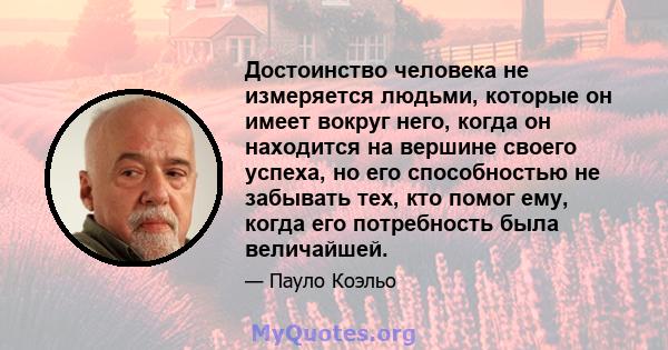 Достоинство человека не измеряется людьми, которые он имеет вокруг него, когда он находится на вершине своего успеха, но его способностью не забывать тех, кто помог ему, когда его потребность была величайшей.