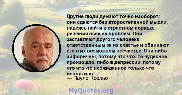 Другие люди думают точно наоборот: они сдаются без второстепенной мысли, надеясь найти в страстном порядке решения всех их проблем. Они заставляют другого человека ответственным за их счастье и обвиняют его в их