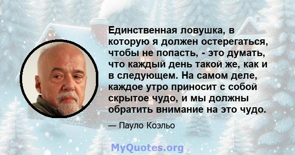 Единственная ловушка, в которую я должен остерегаться, чтобы не попасть, - это думать, что каждый день такой же, как и в следующем. На самом деле, каждое утро приносит с собой скрытое чудо, и мы должны обратить внимание 