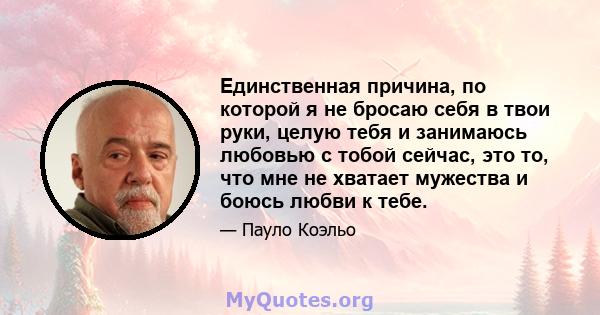 Единственная причина, по которой я не бросаю себя в твои руки, целую тебя и занимаюсь любовью с тобой сейчас, это то, что мне не хватает мужества и боюсь любви к тебе.