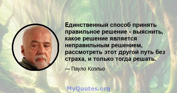 Единственный способ принять правильное решение - выяснить, какое решение является неправильным решением, рассмотреть этот другой путь без страха, и только тогда решать.