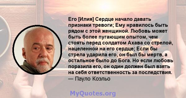 Его [Илия] Сердце начало давать признаки тревоги; Ему нравилось быть рядом с этой женщиной. Любовь может быть более пугающим опытом, чем стоять перед солдатом Ахава со стрелой, нацеленной на его сердце; Если бы стрела