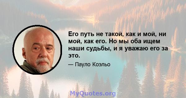 Его путь не такой, как и мой, ни мой, как его. Но мы оба ищем наши судьбы, и я уважаю его за это.