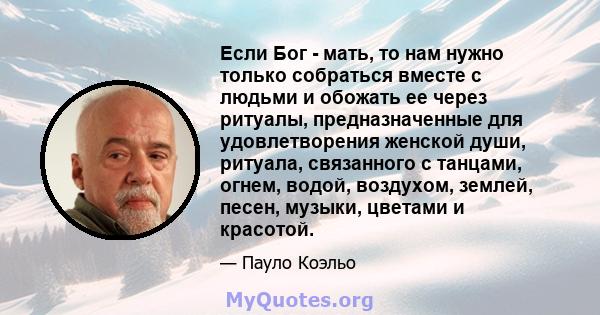 Если Бог - мать, то нам нужно только собраться вместе с людьми и обожать ее через ритуалы, предназначенные для удовлетворения женской души, ритуала, связанного с танцами, огнем, водой, воздухом, землей, песен, музыки,