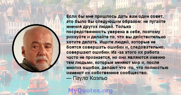 Если бы мне пришлось дать вам один совет, это было бы следующим образом: не пугайте мнения других людей. Только посредственность уверена в себе, поэтому рискуйте и делайте то, что вы действительно хотите делать. Ищите