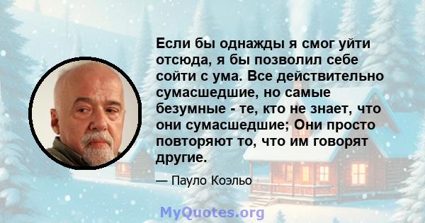 Если бы однажды я смог уйти отсюда, я бы позволил себе сойти с ума. Все действительно сумасшедшие, но самые безумные - те, кто не знает, что они сумасшедшие; Они просто повторяют то, что им говорят другие.