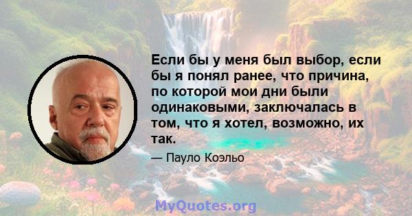 Если бы у меня был выбор, если бы я понял ранее, что причина, по которой мои дни были одинаковыми, заключалась в том, что я хотел, возможно, их так.