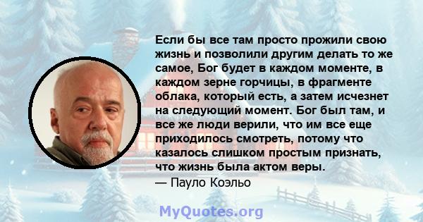 Если бы все там просто прожили свою жизнь и позволили другим делать то же самое, Бог будет в каждом моменте, в каждом зерне горчицы, в фрагменте облака, который есть, а затем исчезнет на следующий момент. Бог был там, и 