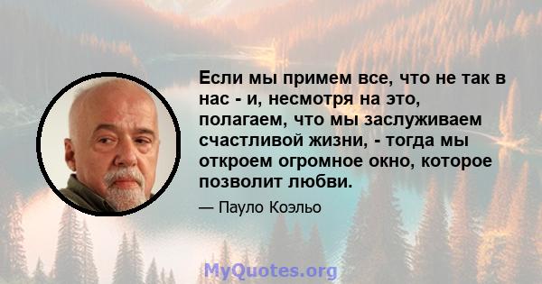 Если мы примем все, что не так в нас - и, несмотря на это, полагаем, что мы заслуживаем счастливой жизни, - тогда мы откроем огромное окно, которое позволит любви.