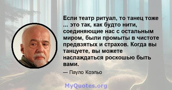 Если театр ритуал, то танец тоже ... это так, как будто нити, соединяющие нас с остальным миром, были промыты в чистоте предвзятых и страхов. Когда вы танцуете, вы можете наслаждаться роскошью быть вами.