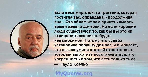 Если весь мир злой, то трагедия, которая постигла вас, оправдана, - продолжила она. - Это облегчит вам принять смерть вашей жены и дочерей. Но если хорошие люди существуют, то, как бы вы это ни отрицали, ваша жизнь