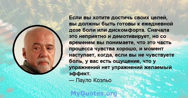 Если вы хотите достичь своих целей, вы должны быть готовы к ежедневной дозе боли или дискомфорта. Сначала это неприятно и демотивирует, но со временем вы понимаете, что это часть процесса чувства хорошо, и момент