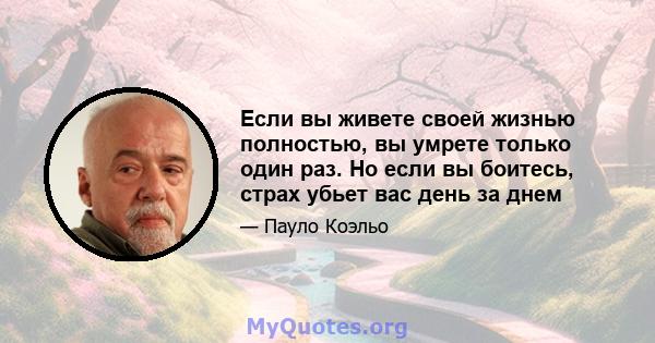 Если вы живете своей жизнью полностью, вы умрете только один раз. Но если вы боитесь, страх убьет вас день за днем