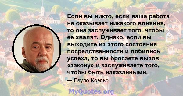 Если вы никто, если ваша работа не оказывает никакого влияния, то она заслуживает того, чтобы ее хвалят. Однако, если вы выходите из этого состояния посредственности и добились успеха, то вы бросаете вызов «закону» и