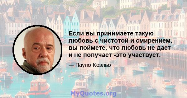 Если вы принимаете такую ​​любовь с чистотой и смирением, вы поймете, что любовь не дает и не получает -это участвует.