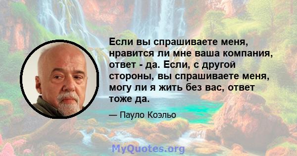 Если вы спрашиваете меня, нравится ли мне ваша компания, ответ - да. Если, с другой стороны, вы спрашиваете меня, могу ли я жить без вас, ответ тоже да.