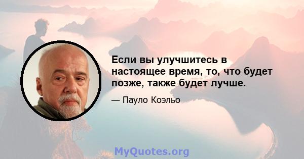 Если вы улучшитесь в настоящее время, то, что будет позже, также будет лучше.