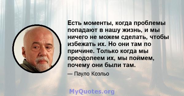 Есть моменты, когда проблемы попадают в нашу жизнь, и мы ничего не можем сделать, чтобы избежать их. Но они там по причине. Только когда мы преодолеем их, мы поймем, почему они были там.