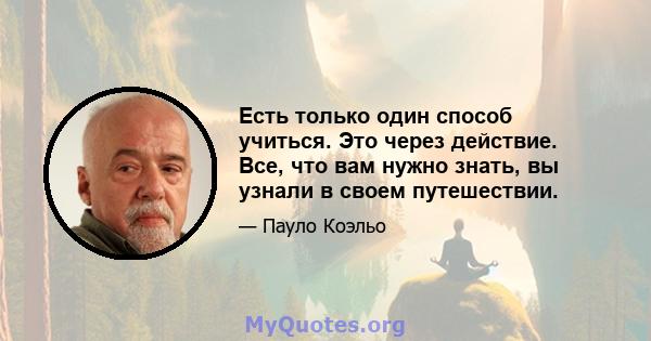 Есть только один способ учиться. Это через действие. Все, что вам нужно знать, вы узнали в своем путешествии.