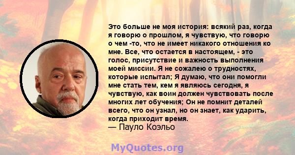 Это больше не моя история: всякий раз, когда я говорю о прошлом, я чувствую, что говорю о чем -то, что не имеет никакого отношения ко мне. Все, что остается в настоящем, - это голос, присутствие и важность выполнения