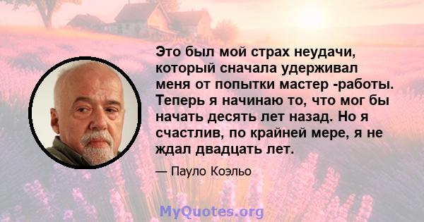 Это был мой страх неудачи, который сначала удерживал меня от попытки мастер -работы. Теперь я начинаю то, что мог бы начать десять лет назад. Но я счастлив, по крайней мере, я не ждал двадцать лет.