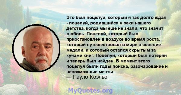 Это был поцелуй, который я так долго ждал - поцелуй, родившийся у реки нашего детства, когда мы еще не знали, что значит любовь. Поцелуй, который был приостановлен в воздухе во время роста, который путешествовал в мире