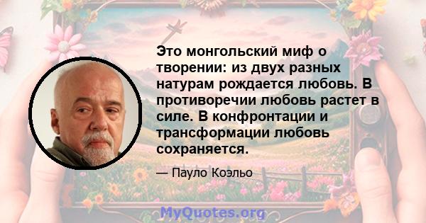 Это монгольский миф о творении: из двух разных натурам рождается любовь. В противоречии любовь растет в силе. В конфронтации и трансформации любовь сохраняется.