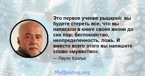 Это первое учение рыцарей: вы будете стереть все, что вы написали в книге своей жизни до сих пор: беспокойство, неопределенность, ложь. И вместо всего этого вы напишите слово «мужество».