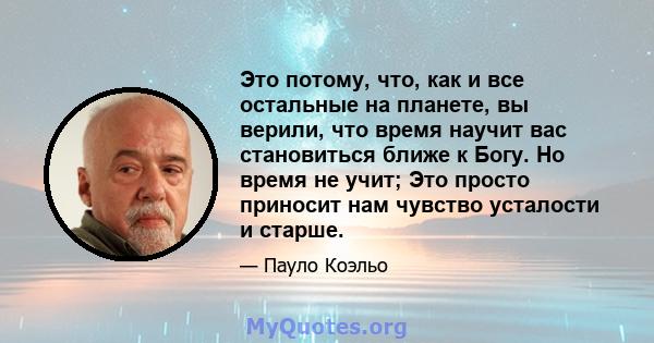 Это потому, что, как и все остальные на планете, вы верили, что время научит вас становиться ближе к Богу. Но время не учит; Это просто приносит нам чувство усталости и старше.