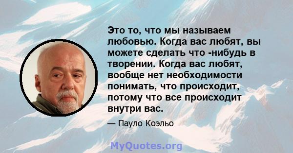 Это то, что мы называем любовью. Когда вас любят, вы можете сделать что -нибудь в творении. Когда вас любят, вообще нет необходимости понимать, что происходит, потому что все происходит внутри вас.