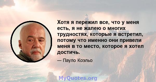 Хотя я пережил все, что у меня есть, я не жалею о многих трудностях, которые я встретил, потому что именно они привели меня в то место, которое я хотел достичь.