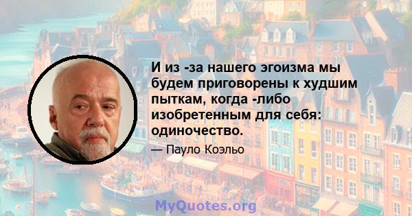 И из -за нашего эгоизма мы будем приговорены к худшим пыткам, когда -либо изобретенным для себя: одиночество.