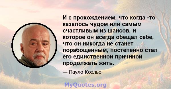 И с прохождением, что когда -то казалось чудом или самым счастливым из шансов, и которое он всегда обещал себе, что он никогда не станет порабощенным, постепенно стал его единственной причиной продолжать жить.