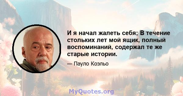 И я начал жалеть себя; В течение стольких лет мой ящик, полный воспоминаний, содержал те же старые истории.