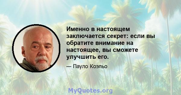 Именно в настоящем заключается секрет: если вы обратите внимание на настоящее, вы сможете улучшить его.