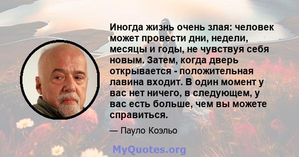 Иногда жизнь очень злая: человек может провести дни, недели, месяцы и годы, не чувствуя себя новым. Затем, когда дверь открывается - положительная лавина входит. В один момент у вас нет ничего, в следующем, у вас есть