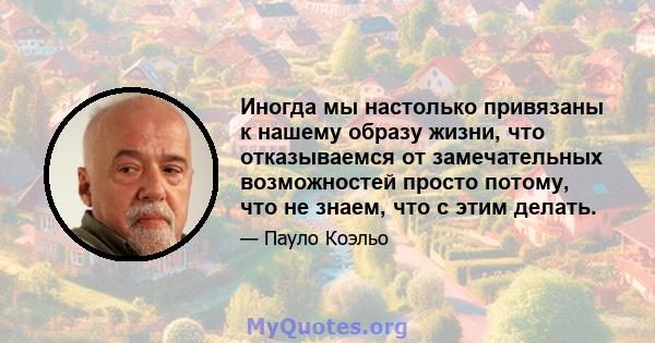 Иногда мы настолько привязаны к нашему образу жизни, что отказываемся от замечательных возможностей просто потому, что не знаем, что с этим делать.