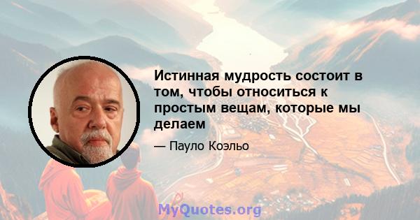 Истинная мудрость состоит в том, чтобы относиться к простым вещам, которые мы делаем