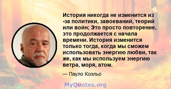 История никогда не изменится из -за политики, завоеваний, теорий или войн; Это просто повторение, это продолжается с начала времени. История изменится только тогда, когда мы сможем использовать энергию любви, так же,