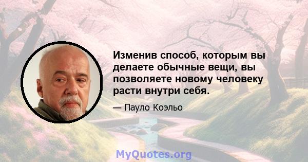 Изменив способ, которым вы делаете обычные вещи, вы позволяете новому человеку расти внутри себя.