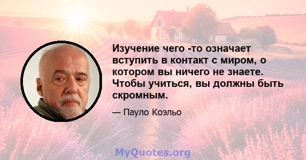 Изучение чего -то означает вступить в контакт с миром, о котором вы ничего не знаете. Чтобы учиться, вы должны быть скромным.