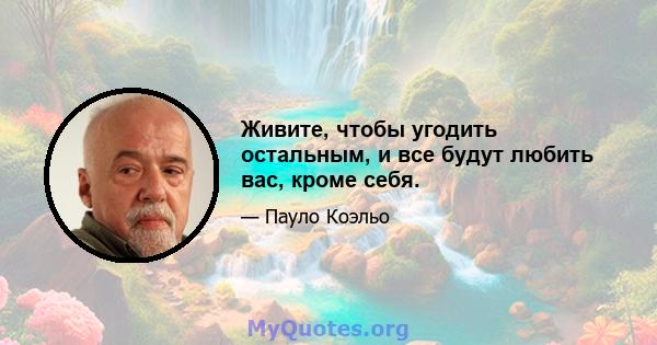 Живите, чтобы угодить остальным, и все будут любить вас, кроме себя.