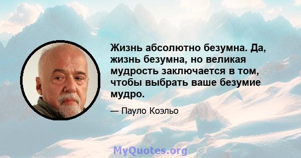 Жизнь абсолютно безумна. Да, жизнь безумна, но великая мудрость заключается в том, чтобы выбрать ваше безумие мудро.