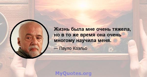 Жизнь была мне очень тяжела, но в то же время она очень многому научила меня.