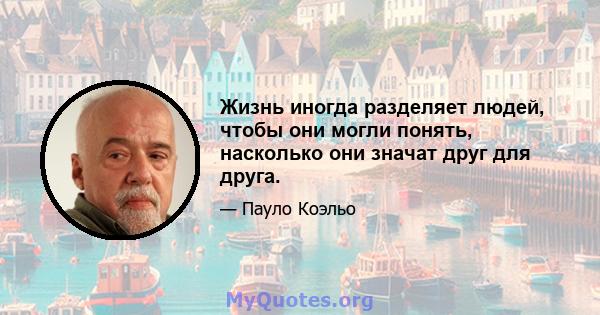 Жизнь иногда разделяет людей, чтобы они могли понять, насколько они значат друг для друга.