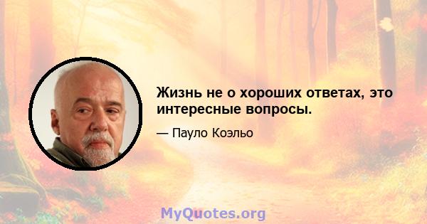 Жизнь не о хороших ответах, это интересные вопросы.