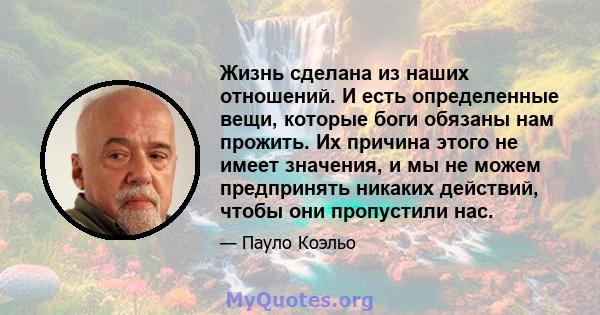 Жизнь сделана из наших отношений. И есть определенные вещи, которые боги обязаны нам прожить. Их причина этого не имеет значения, и мы не можем предпринять никаких действий, чтобы они пропустили нас.