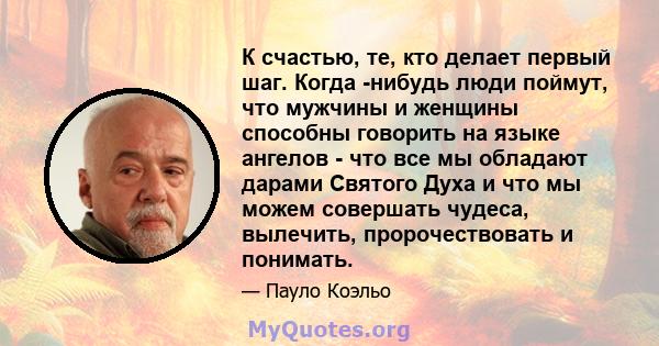 К счастью, те, кто делает первый шаг. Когда -нибудь люди поймут, что мужчины и женщины способны говорить на языке ангелов - что все мы обладают дарами Святого Духа и что мы можем совершать чудеса, вылечить,