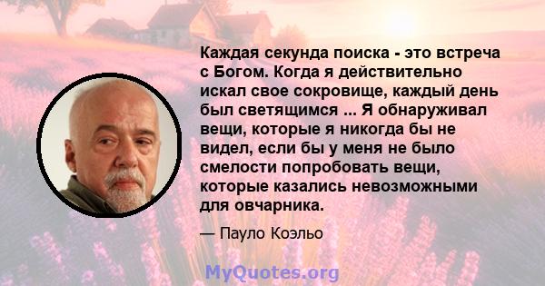 Каждая секунда поиска - это встреча с Богом. Когда я действительно искал свое сокровище, каждый день был светящимся ... Я обнаруживал вещи, которые я никогда бы не видел, если бы у меня не было смелости попробовать