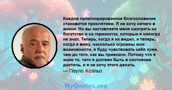 Каждое проигнорированное благословение становится проклятием. Я не хочу ничего в жизни. Но вы заставляете меня смотреть на богатство и на горизонтах, которые я никогда не знал. Теперь, когда я их видел, и теперь, когда